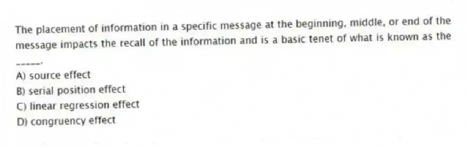 The placement of information in a specific message at the beginning, middle, or end of the message impacts the recall of the information and is a basic tenet of what is known as the _____.
A) source effect
B) serial position effect
C) linear regression effect
D) congruency effect