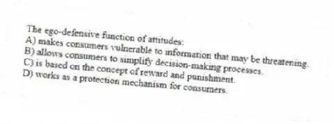 The ego-defensive function of attitudes:
A) makes consumers vulnerable to information that may be threatening.
B) allows consumers to simplify decision-making processes.
C) is based on the concept of reward and punishment.
D) works as a protection mechanism for consumers.
