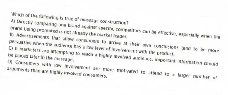 Which of the following is true of message construction?
A) Directly comparing one brand against specific competitors can be effective, especially when the brand being promoted is not already the market leader.
B) Advertisements that allow consumers to arrive at their own conclusions tend to be more persuasive when the audience has a low level of involvement with the product.
C) If marketers are attempting to reach a highly involved audience, important information should be placed later in the message.
D) Consumers with low involvement are more motivated to attend to a larger number of arguments than are highly involved consumers.