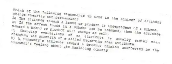 Which of the following statements is true in the context of attitude change theories and persuasion?
A) The attitude toward a brand or product is independent of a schema.
B) If the affect found in a schema can be changed, then the attitude toward a brand or product will change as well.
C) Changing evaluations of an attribute is usually easier than changing the strength of a belief regarding that attribute.
D) A consumer's attitude toward a product remains unaffected by the consumer's feeling about the marketing company.