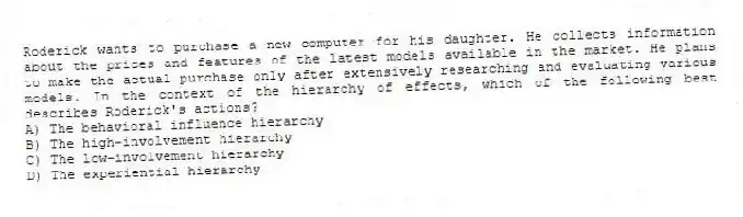 Roderick wants to purchase a new computer for his daughter. He collects information about the prices and features of the latest models available in the market. He plans to make the actual purchase only after extensively researching and evaluating various models. In the context of the hierarchy of effects, which of the following best describes Roderick's actions?
A) The behavioral influence hierarchy
B) The high-involvement hierarchy
C) The low-involvement hierarchy
D) The experiential hierarchy