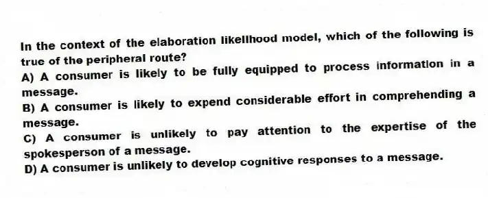 In the context of the elaboration likelihood model, which of the following is true of the peripheral route?
A) A consumer is likely to be fully equipped to process information in a message.
B) A consumer is likely to expend considerable effort in comprehending a message.
C) A consumer is unlikely to pay attention to the expertise of the spokesperson of a message.
D) A consumer is unlikely to develop cognitive responses to a message.