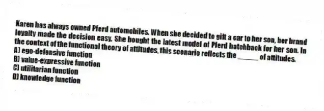 Karen has always owned Pferd automobiles. When she decided to gift a car to her son, her brand loyalty made the decision easy. She bought the latest model of Pferd hatchback for her son. In the context of the functional theory of attitudes, this scenario reflects the _____ of attitudes.
A) ego-defensive function
B) value-expressive function
C) utilitarian function
D) knowledge function