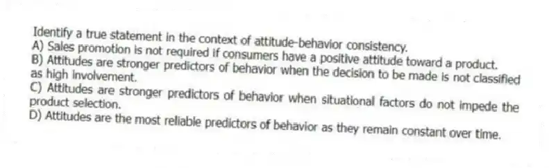 Identify a true statement in the context of attitude-behavior consistency.
A) Sales promotion is not required if consumers have a positive attitude toward a product.
B) Attitudes are stronger predictors of behavior when the decision to be made is not classified as high involvement.
C) Attitudes are stronger predictors of behavior when situational factors do not impede the product selection.
D) Attitudes are the most reliable predictors of behavior as they remain constant over time.