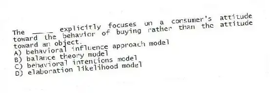 The _____ explicitly focuses on a consumer's attitude toward the behavior of buying rather than the attitude toward an object.
A) behavioral influence approach model
B) balance theory model
C) behavioral intentions model
D) elaboration likelihood model