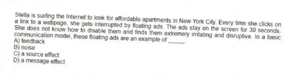 Stella is surfing the Internet to look for affordable apartments in New York City. Every time she clicks on a link to a webpage, she gets interrupted by floating ads. The ads stay on the screen for 30 seconds. She does not know how to disable them and finds them extremely irritating and disruptive. In a basic communication model, these floating ads are an example of _____.
A) feedback
B) noise
C) a source effect
D) a message effect