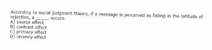 According to social judgment theory, if a message is perceived as falling in the latitude of rejection, a _____ occurs.
A) source effect
B) contrast effect
C) primacy effect
D) recency effect