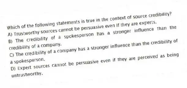 Which of the following statements is true in the context of source credibility?
A) Trustworthy sources cannot be persuasive even if they are experts.
B) The credibility of a spokesperson has a stronger influence than the credibility of a company.
C) The credibility of a company has a stronger influence than the credibility of a spokesperson.
D) Expert sources cannot be persuasive even if they are perceived as being untrustworthy.