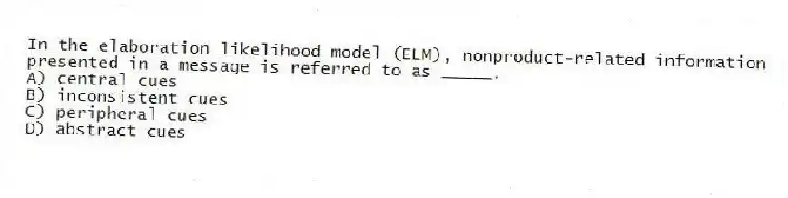 In the elaboration likelihood model (ELM), nonproduct-related information presented in a message is referred to as _____.
A) central cues
B) inconsistent cues
C) peripheral cues
D) abstract cues