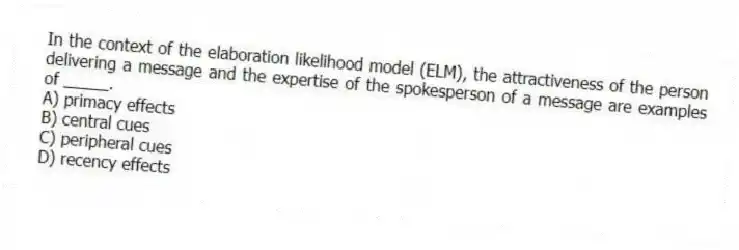 In the context of the elaboration likelihood model (ELM), the attractiveness of the person delivering a message and the expertise of the spokesperson of a message are examples of _____.
A) primacy effects
B) central cues
C) peripheral cues
D) recency effects