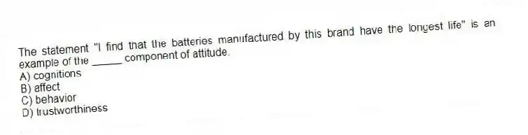 The statement "I find that the batteries manufactured by this brand have the longest life" is an example of the _____ component of attitude.
A) cognitions
B) affect
C) behavior
D) trustworthiness
