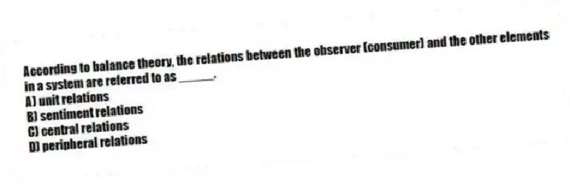 According to balance theory, the relations between the observer (consumer) and the other elements in a system are referred to as _____.
A) unit relations
B) sentiment relations
C) central relations
D) peripheral relations
