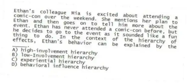 Ethan's colleague Mia is excited about attending a comic-con over the weekend. She mentions her plan to Ethan and then goes on to tell him more about the event. Ethan has never attended a comic-con before, but he decides to go to the event as it sounded like a fun thing to do. In the context of the hierarchy of effects, Ethan's behavior can be explained by the _____.
A) high-involvement hierarchy
B) low-Involvement hierarchy
C) experiential hierarchy
D) behavioral influence hierarchy