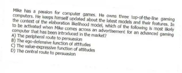 Mike has a passion for computer games. He owns three top-of-the-line gaming computers. He keeps himself updated about the latest models and their features. In the context of the elaboration likelihood model, which of the following is most likely to be activated when Mike comes across an advertisement for an advanced gaming computer that has been introduced in the market?
A) The peripheral route to persuasion
B) The ego-defensive function of attitudes
C) The value-expressive function of attitudes
D) The central route to persuasion