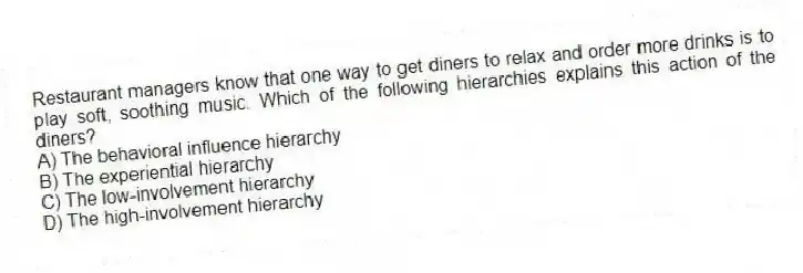 Restaurant managers know that one way to get diners to relax and order more drinks is to play soft, soothing music. Which of the following hierarchies explains this action of the diners?
A) The behavioral influence hierarchy
B) The experiential hierarchy
C) The low-involvement hierarchy
D) The high-involvement hierarchy
