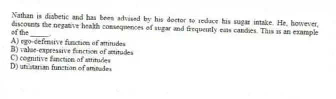 Nathan is diabetic and has been advised by his doctor to reduce his sugar intake. He, however, discounts the negative health consequences of sugar and frequently eats candies. This is an example of the _____.
A) ego-defensive function of attitudes
B) value-expressive function of attitudes
C) cognitive function of attitudes
D) utilitarian function of attitudes