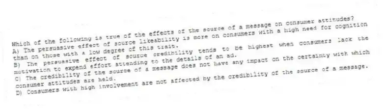 Which of the following is true of the effects of the source of a message on consumer attitudes?
A) The persuasive effect of source likeability is more on consumers with a high need for cognition than on those with a low degree of this trait.
B) The persuasive effect of source credibility tends to be highest when consumers lack the motivation to expend effort attending to the details of an ad.
C) The credibility of the source of a message does not have any impact on the certainty with which consumer attitudes are held.
D) Consumers with high involvement are not affected by the credibility of the source of a message.