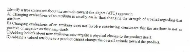 Identify a true statement about the attitude-toward-the-object (ATO) approach.
A) Changing evaluations of an attribute is usually easier than changing the strength of a belief regarding that attribute.
B) Changing evaluations of an attribute does not involve convincing consumers that the attribute is not as positive or negative as they may think.
C) Adding beliefs about new attributes may require a physical change to the product itself.
D) Adding a valued attribute to a product cannot change the overall attitude toward the product.