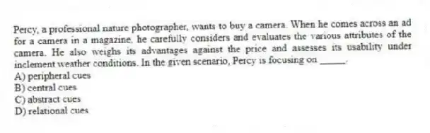 Percy, a professional nature photographer, wants to buy a camera. When he comes across an ad for a camera in a magazine, he carefully considers and evaluates the various attributes of the camera. He also weighs its advantages against the price and assesses its usability under inclement weather conditions. In the given scenario, Percy is focusing on _____.
A) peripheral cues
B) central cues
C) abstract cues
D) relational cues