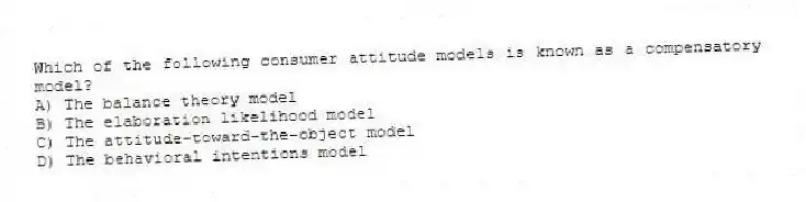 Which of the following consumer attitude models is known as a compensatory model?
A) The balance theory model
B) The elaboration likelihood model
C) The attitude-toward-the-object model
D) The behavioral intentions model