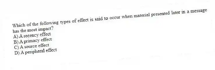 Which of the following types of effect is said to occur when material presented later in a message has the most impact?
A) A recency effect
B) A primacy effect
C) A source effect
D) A peripheral effect