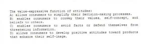 The value-expressive function of attitudes:
A) allows consumers to simplify their decision-making processes.
B) enables consumers to convey their values, self-concept, and beliefs to others.
C) enables consumers to avoid facts or defend themselves from threatening information.
D) allows consumers to develop positive attitudes toward products that enhance their self-image.