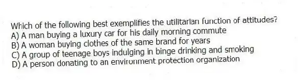 Which of the following best exemplifies the utilitarian function of attitudes?
A) A man buying a luxury car for his daily morning commute
B) A woman buying clothes of the same brand for years
C) A group of teenage boys indulging in binge drinking and smoking
D) A person donating to an environment protection organization