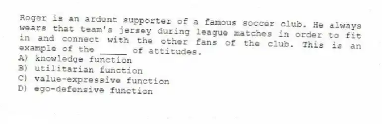 Roger is an ardent supporter of a famous soccer club. He always wears that team's jersey during league matches in order to fit in and connect with the other fans of the club. This is an example of the _____ of attitudes.
A) knowledge function
B) utilitarian function
C) value-expressive function
D) ego-defensive function