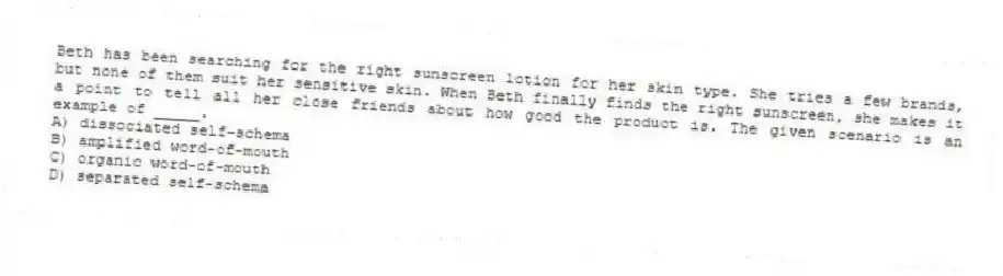 Beth has been searching for the right sunscreen lotion for her skin type. She tries a few brands, but none of them suit her sensitive skin. When Beth finally finds the right sunscreen, she makes it a point to tell all her close friends about how good the product is. The given scenario is an example of _____.
A) dissociated self-schema
B) amplified word-of-mouth
C) organic word-of-mouth
D) separated self-schema