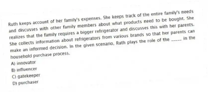 Ruth keeps account of her family's expenses. She keeps track of the entire family's needs and discusses with other family members about what products need to be bought. She realizes that the family requires a bigger refrigerator and discusses this with her parents. She collects information about refrigerators from various brands so that her parents can make an informed decision. In the given scenario, Ruth plays the role of the _____ in the household purchase process.
A) innovator
B) influencer
C) gatekeeper
D) purchaser