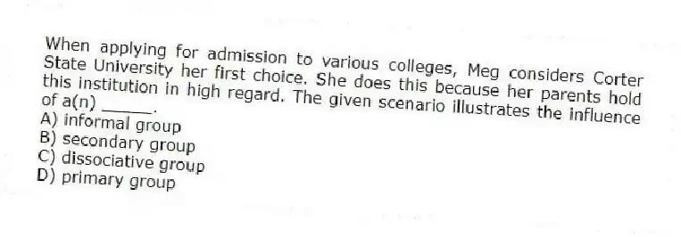 When applying for admission to various colleges, Meg considers Corter State University her first choice. She does this because her parents hold this institution in high regard. The given scenario illustrates the influence of a(n) _____.
A) informal group
B) secondary group
C) dissociative group
D) primary group