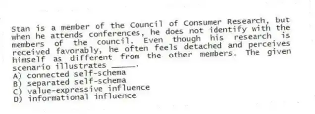 Stan is a member of the Council of Consumer Research, but when he attends conferences, he does not identify with the members of the council. Even though his research is received favorably, he often feels detached and perceives himself as different from the other members. The given scenario illustrates _____.
A) connected self-schema
B) separated self-schema
C) value-expressive influence
D) informational influence