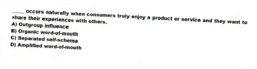 _____ occurs naturally when consumers truly enjoy a product or service and they want to share their experiences with others.
A) Outgroup influence
B) Organic word-of-mouth
C) Separated self-schema
D) Amplified word-of-mouth