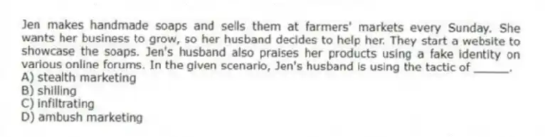 Jen makes handmade soaps and sells them at farmers' markets every Sunday. She wants her business to grow, so her husband decides to help her. They start a website to showcase the soaps. Jen's husband also praises her products using a fake identity on various online forums. In the given scenario, Jen's husband is using the tactic of _____.
A) stealth marketing
B) shilling
C) infiltrating
D) ambush marketing