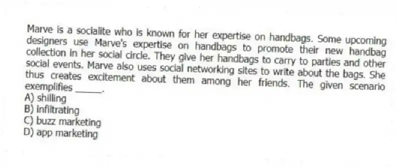 Marve is a socialite who is known for her expertise on handbags. Some upcoming designers use Marve's expertise on handbags to promote their new handbag collection in her social circle. They give her handbags to carry to parties and other social events. Marve also uses social networking sites to write about the bags. She thus creates excitement about them among her friends. The given scenario exemplifies _____.
A) shilling
B) infiltrating
C) buzz marketing
D) app marketing