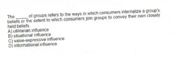 The _____ of groups refers to the ways in which consumers internalize a group's beliefs or the extent to which consumers join groups to convey their own closely held beliefs.
A) utilitarian influence
B) situational influence
C) value-expressive influence
D) informational influence