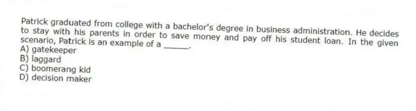 Patrick graduated from college with a bachelor's degree in business administration. He decides to stay with his parents in order to save money and pay off his student loan. In the given scenario, Patrick is an example of a _____.
A) gatekeeper
B) laggard
C) boomerang kid
D) decision maker