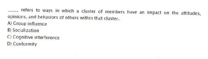 _____ refers to ways in which a cluster of members have an impact on the attitudes, opinions, and behaviors of others within that cluster.
A) Group influence
B) Socialization
C) Cognitive interference
D) Conformity