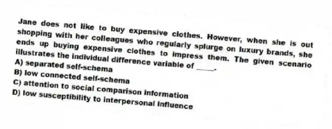Jane does not like to buy expensive clothes. However, when she is out shopping with her colleagues who regularly splurge on luxury brands, she ends up buying expensive clothes to impress them. The given scenario illustrates the individual difference variable of _____.
A) separated self-schema
B) low connected self-schema
C) attention to social comparison information
D) low susceptibility to interpersonal influence
