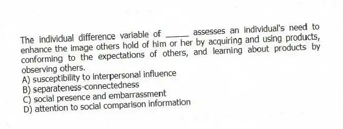The individual difference variable of _____ assesses an individual's need to enhance the image others hold of him or her by acquiring and using products, conforming to the expectations of others, and learning about products by observing others.
A) susceptibility to interpersonal influence
B) separateness-connectedness
C) social presence and embarrassment
D) attention to social comparison information