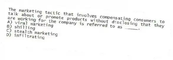 The marketing tactic that involves compensating consumers to talk about or promote products without disclosing that they are working for the company is referred to as _____.
A) viral marketing
B) shilling
C) stealth marketing
D) infiltrating