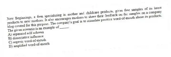 New Beginnings, a firm specializing in mother and childcare products, gives free samples of its latest products to new mothers. It also encourages mothers to share their feedback on the samples on a company blog created for this purpose. The company's goal is to stimulate positive word-of-mouth about its products. The given scenario is an example of _____.
A) separated self-schema
B) dissociative influence
C) organic word-of-mouth
D) amplified word-of-mouth