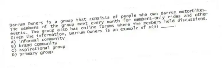 Barrum Owners is a group that consists of people who own Barrum motorbikes. The members of the group meet every month for members-only rides and other events. The group also has online forums where the members hold discussions. Given the information, Barrum Owners is an example of a(n) _____.
A) informal community
B) brand community
C) aspirational group
D) primary group