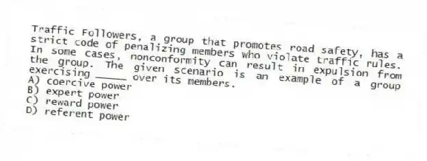 Traffic Followers, a group that promotes road safety, has a strict code of penalizing members who violate traffic rules. In some cases, nonconformity can result in expulsion from the group. The given scenario is an example of a group exercising _____ over its members.
A) coercive power
B) expert power
C) reward power
D) referent power
