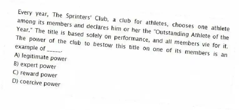 Every year, The Sprinters' Club, a club for athletes, chooses one athlete among its members and declares him or her the "Outstanding Athlete of the Year." The title is based solely on performance, and all members vie for it. The power of the club to bestow this title on one of its members is an example of _____.
A) legitimate power
B) expert power
C) reward power
D) coercive power