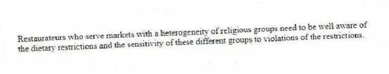 Restaurateurs who serve markets with a heterogeneity of religious groups need to be well aware of the dietary restrictions and the sensitivity of these different groups to violations of the restrictions.