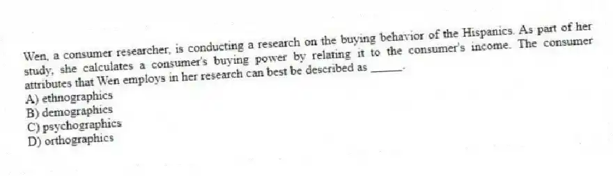 Wen, a consumer researcher, is conducting a research on the buying behavior of the Hispanics. As part of her study, she calculates a consumer's buying power by relating it to the consumer's income. The consumer attributes that Wen employs in her research can best be described as _____.
A) ethnographics
B) demographics
C) psychographics
D) orthographics