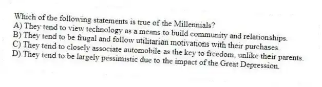 Which of the following statements is true of the Millennials?
A) They tend to view technology as a means to build community and relationships.
B) They tend to be frugal and follow utilitarian motivations with their purchases.
C) They tend to closely associate automobile as the key to freedom, unlike their parents.
D) They tend to be largely pessimistic due to the impact of the Great Depression.
