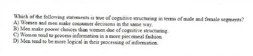 Which of the following statements is true of cognitive structuring in terms of male and female segments?
A) Women and men make consumer decisions in the same way.
B) Men make poorer choices than women due of cognitive structuring.
C) Women tend to process information in a more piecemeal fashion.
D) Men tend to be more logical in their processing of information.