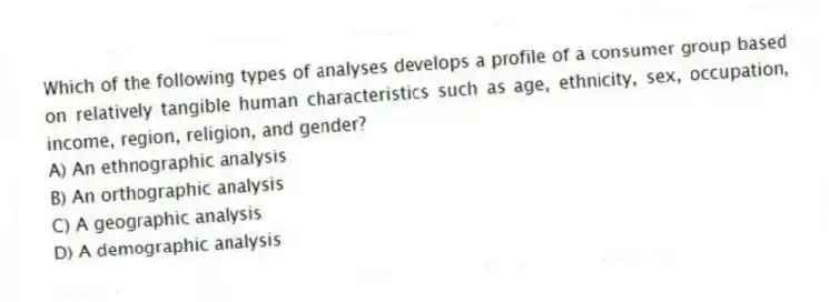 Which of the following types of analyses develops a profile of a consumer group based on relatively tangible human characteristics such as age, ethnicity, sex, occupation, income, region, religion, and gender?
A) An ethnographic analysis
B) An orthographic analysis
C) A geographic analysis
D) A demographic analysis
